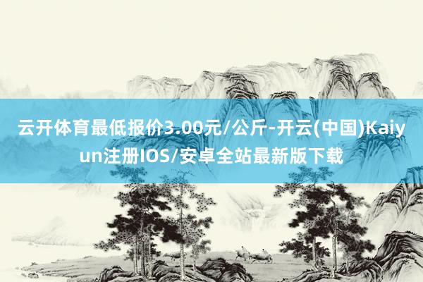 云开体育最低报价3.00元/公斤-开云(中国)Kaiyun注册IOS/安卓全站最新版下载