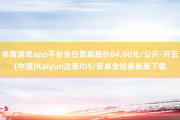 体育游戏app平台当日最高报价84.00元/公斤-开云(中国)Kaiyun注册IOS/安卓全站最新版下载