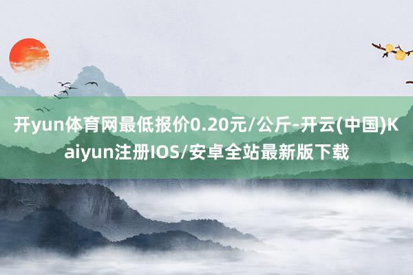 开yun体育网最低报价0.20元/公斤-开云(中国)Kaiyun注册IOS/安卓全站最新版下载